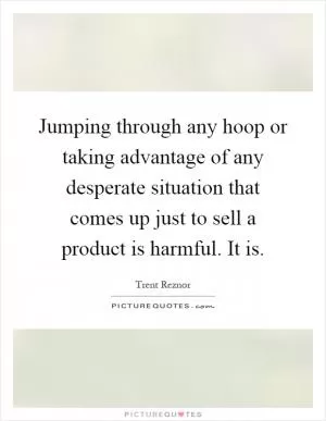 Jumping through any hoop or taking advantage of any desperate situation that comes up just to sell a product is harmful. It is Picture Quote #1