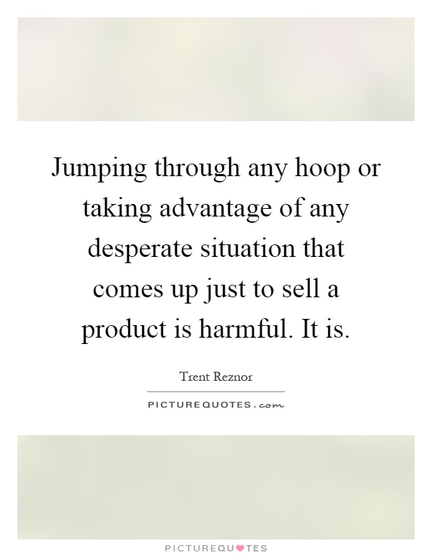 Jumping through any hoop or taking advantage of any desperate situation that comes up just to sell a product is harmful. It is Picture Quote #1