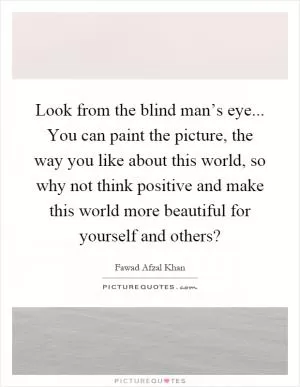 Look from the blind man’s eye... You can paint the picture, the way you like about this world, so why not think positive and make this world more beautiful for yourself and others? Picture Quote #1