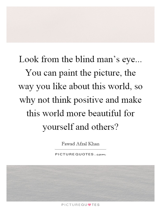 Look from the blind man's eye... You can paint the picture, the way you like about this world, so why not think positive and make this world more beautiful for yourself and others? Picture Quote #1