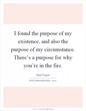 I found the purpose of my existence, and also the purpose of my circumstance. There’s a purpose for why you’re in the fire Picture Quote #1
