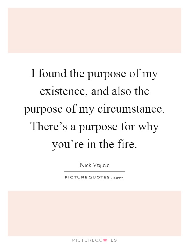 I found the purpose of my existence, and also the purpose of my circumstance. There's a purpose for why you're in the fire Picture Quote #1