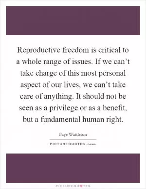 Reproductive freedom is critical to a whole range of issues. If we can’t take charge of this most personal aspect of our lives, we can’t take care of anything. It should not be seen as a privilege or as a benefit, but a fundamental human right Picture Quote #1