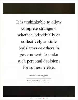 It is unthinkable to allow complete strangers, whether individually or collectively as state legislators or others in government, to make such personal decisions for someone else Picture Quote #1