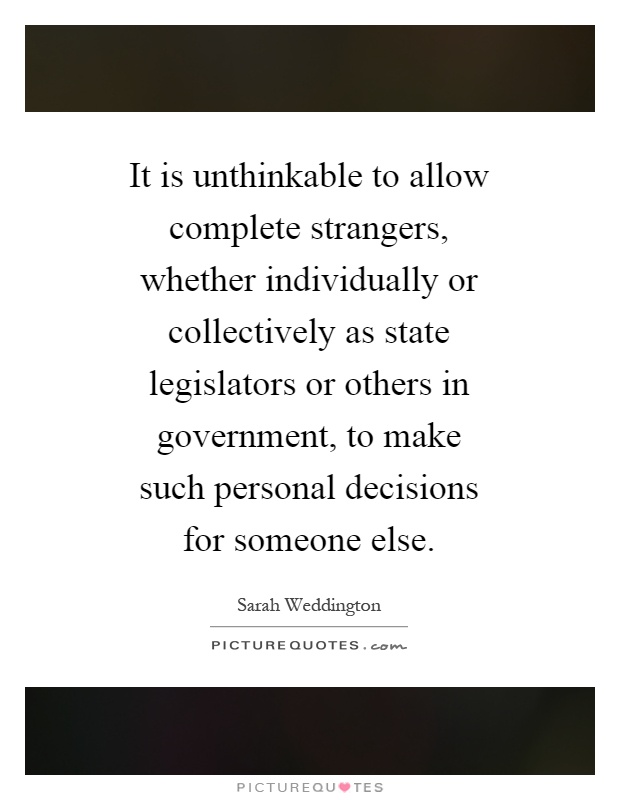 It is unthinkable to allow complete strangers, whether individually or collectively as state legislators or others in government, to make such personal decisions for someone else Picture Quote #1