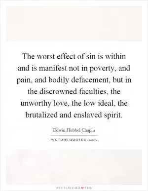 The worst effect of sin is within and is manifest not in poverty, and pain, and bodily defacement, but in the discrowned faculties, the unworthy love, the low ideal, the brutalized and enslaved spirit Picture Quote #1