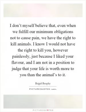 I don’t myself believe that, even when we fulfill our minimum obligations not to cause pain, we have the right to kill animals. I know I would not have the right to kill you, however painlessly, just because I liked your flavour, and I am not in a position to judge that your life is worth more to you than the animal’s to it Picture Quote #1