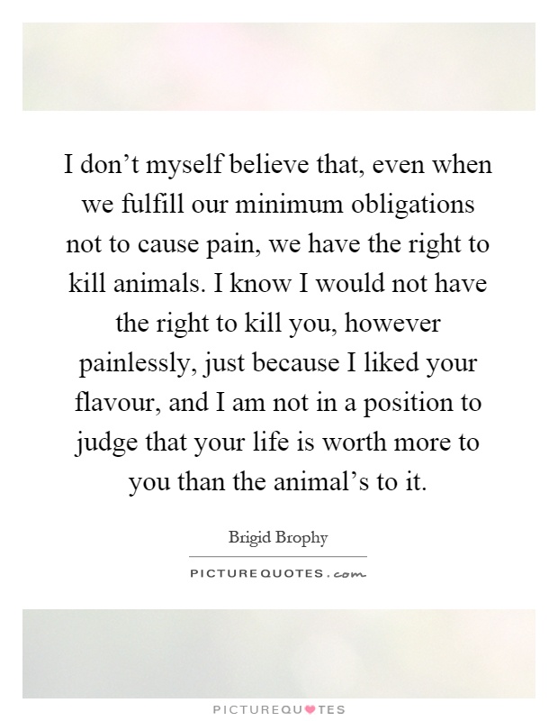 I don't myself believe that, even when we fulfill our minimum obligations not to cause pain, we have the right to kill animals. I know I would not have the right to kill you, however painlessly, just because I liked your flavour, and I am not in a position to judge that your life is worth more to you than the animal's to it Picture Quote #1