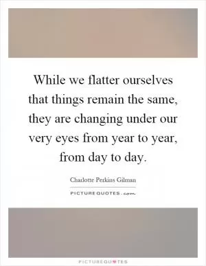 While we flatter ourselves that things remain the same, they are changing under our very eyes from year to year, from day to day Picture Quote #1
