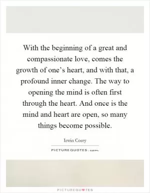 With the beginning of a great and compassionate love, comes the growth of one’s heart, and with that, a profound inner change. The way to opening the mind is often first through the heart. And once is the mind and heart are open, so many things become possible Picture Quote #1