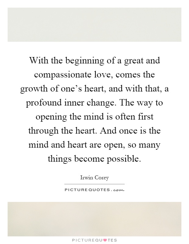 With the beginning of a great and compassionate love, comes the growth of one's heart, and with that, a profound inner change. The way to opening the mind is often first through the heart. And once is the mind and heart are open, so many things become possible Picture Quote #1