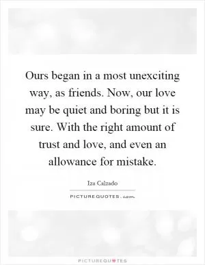 Ours began in a most unexciting way, as friends. Now, our love may be quiet and boring but it is sure. With the right amount of trust and love, and even an allowance for mistake Picture Quote #1