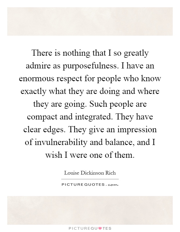 There is nothing that I so greatly admire as purposefulness. I have an enormous respect for people who know exactly what they are doing and where they are going. Such people are compact and integrated. They have clear edges. They give an impression of invulnerability and balance, and I wish I were one of them Picture Quote #1