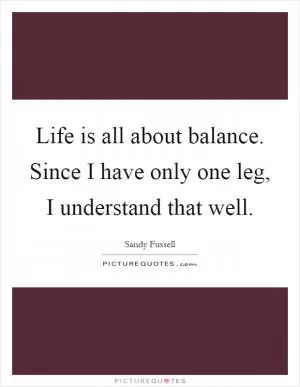 Life is all about balance. Since I have only one leg, I understand that well Picture Quote #1