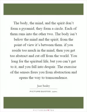 The body, the mind, and the spirit don’t form a pyramid, they form a circle. Each of them runs into the other two. The body isn’t below the mind and the spirit; from the point of view it’s between them. if you reside too much in the mind, then you get too abstract and cut off from the world. You long for the spiritual life, but you can’t get to it, and you fall into despair. The exercise of the senses frees you from abstraction and opens the way to transcendence Picture Quote #1
