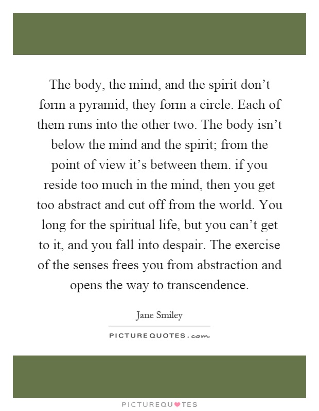 The body, the mind, and the spirit don't form a pyramid, they form a circle. Each of them runs into the other two. The body isn't below the mind and the spirit; from the point of view it's between them. if you reside too much in the mind, then you get too abstract and cut off from the world. You long for the spiritual life, but you can't get to it, and you fall into despair. The exercise of the senses frees you from abstraction and opens the way to transcendence Picture Quote #1