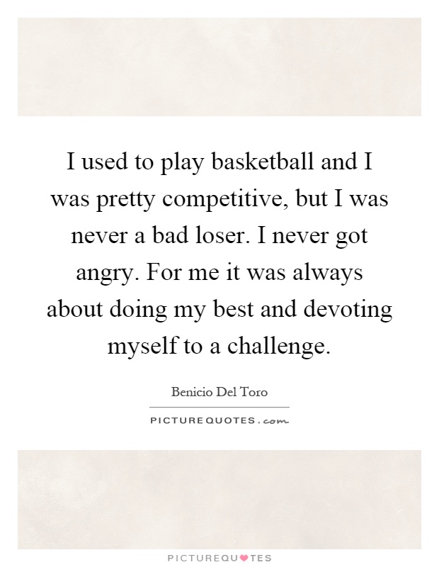 I used to play basketball and I was pretty competitive, but I was never a bad loser. I never got angry. For me it was always about doing my best and devoting myself to a challenge Picture Quote #1