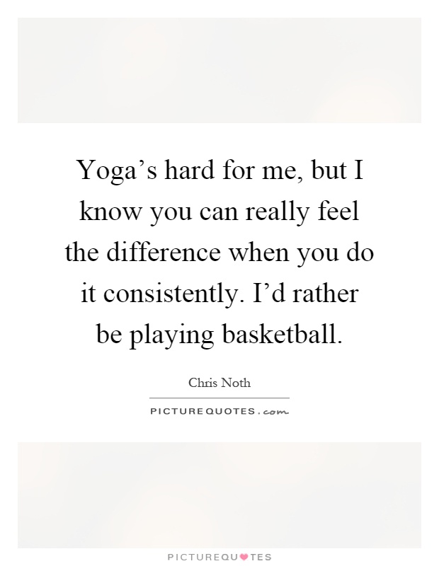 Yoga's hard for me, but I know you can really feel the difference when you do it consistently. I'd rather be playing basketball Picture Quote #1