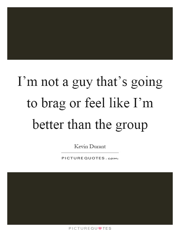 I'm not a guy that's going to brag or feel like I'm better than the group Picture Quote #1