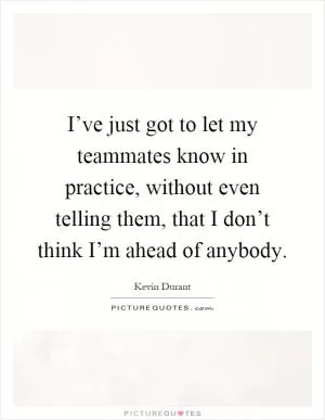 I’ve just got to let my teammates know in practice, without even telling them, that I don’t think I’m ahead of anybody Picture Quote #1