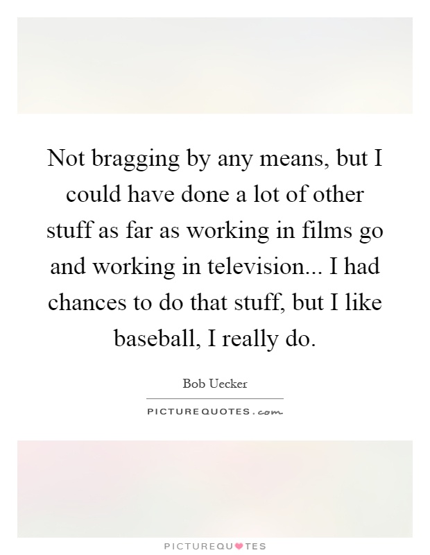 Not bragging by any means, but I could have done a lot of other stuff as far as working in films go and working in television... I had chances to do that stuff, but I like baseball, I really do Picture Quote #1