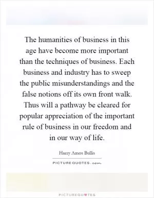The humanities of business in this age have become more important than the techniques of business. Each business and industry has to sweep the public misunderstandings and the false notions off its own front walk. Thus will a pathway be cleared for popular appreciation of the important rule of business in our freedom and in our way of life Picture Quote #1
