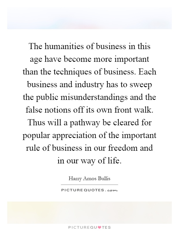 The humanities of business in this age have become more important than the techniques of business. Each business and industry has to sweep the public misunderstandings and the false notions off its own front walk. Thus will a pathway be cleared for popular appreciation of the important rule of business in our freedom and in our way of life Picture Quote #1