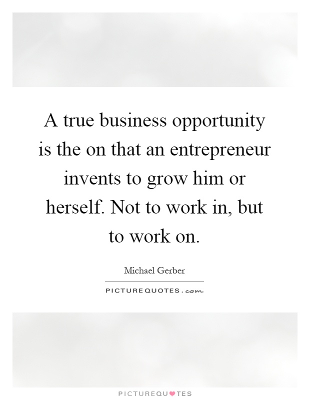 A true business opportunity is the on that an entrepreneur invents to grow him or herself. Not to work in, but to work on Picture Quote #1