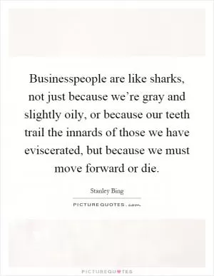 Businesspeople are like sharks, not just because we’re gray and slightly oily, or because our teeth trail the innards of those we have eviscerated, but because we must move forward or die Picture Quote #1
