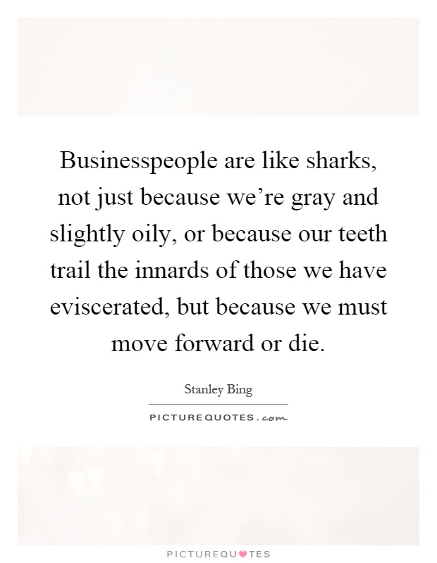 Businesspeople are like sharks, not just because we're gray and slightly oily, or because our teeth trail the innards of those we have eviscerated, but because we must move forward or die Picture Quote #1