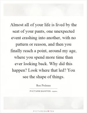 Almost all of your life is lived by the seat of your pants, one unexpected event crashing into another, with no pattern or reason, and then you finally reach a point, around my age, where you spend more time than ever looking back. Why did this happen? Look where that led? You see the shape of things Picture Quote #1