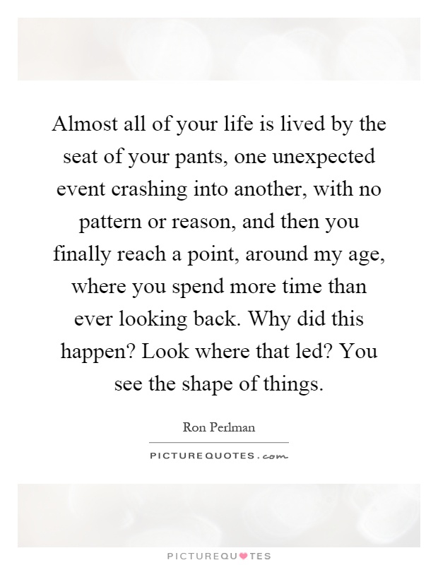 Almost all of your life is lived by the seat of your pants, one unexpected event crashing into another, with no pattern or reason, and then you finally reach a point, around my age, where you spend more time than ever looking back. Why did this happen? Look where that led? You see the shape of things Picture Quote #1