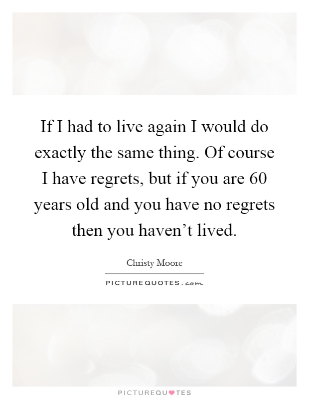 If I had to live again I would do exactly the same thing. Of course I have regrets, but if you are 60 years old and you have no regrets then you haven't lived Picture Quote #1