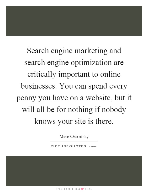 Search engine marketing and search engine optimization are critically important to online businesses. You can spend every penny you have on a website, but it will all be for nothing if nobody knows your site is there Picture Quote #1
