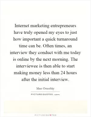 Internet marketing entrepreneurs have truly opened my eyes to just how important a quick turnaround time can be. Often times, an interview they conduct with me today is online by the next morning. The interviewee is then able to start making money less than 24 hours after the initial interview Picture Quote #1