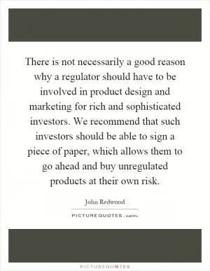 There is not necessarily a good reason why a regulator should have to be involved in product design and marketing for rich and sophisticated investors. We recommend that such investors should be able to sign a piece of paper, which allows them to go ahead and buy unregulated products at their own risk Picture Quote #1