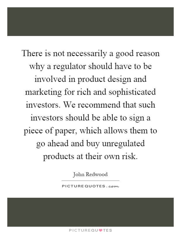 There is not necessarily a good reason why a regulator should have to be involved in product design and marketing for rich and sophisticated investors. We recommend that such investors should be able to sign a piece of paper, which allows them to go ahead and buy unregulated products at their own risk Picture Quote #1
