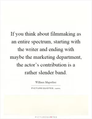 If you think about filmmaking as an entire spectrum, starting with the writer and ending with maybe the marketing department, the actor’s contribution is a rather slender band Picture Quote #1