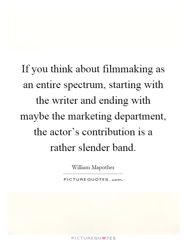 If you think about filmmaking as an entire spectrum, starting with the writer and ending with maybe the marketing department, the actor's contribution is a rather slender band Picture Quote #1