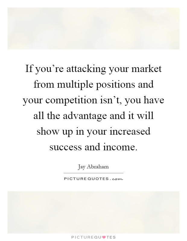 If you're attacking your market from multiple positions and your competition isn't, you have all the advantage and it will show up in your increased success and income Picture Quote #1