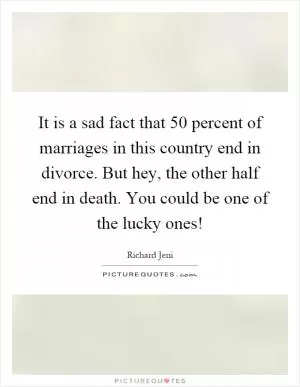 It is a sad fact that 50 percent of marriages in this country end in divorce. But hey, the other half end in death. You could be one of the lucky ones! Picture Quote #1