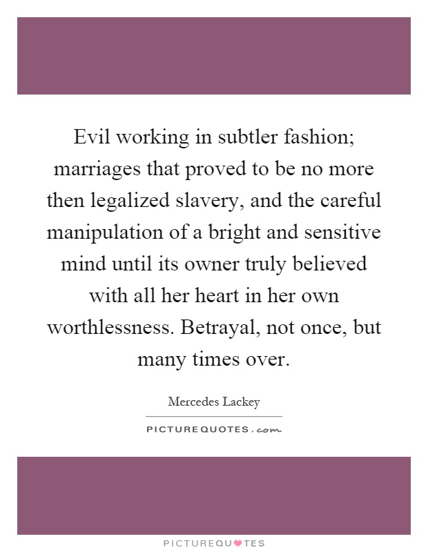 Evil working in subtler fashion; marriages that proved to be no more then legalized slavery, and the careful manipulation of a bright and sensitive mind until its owner truly believed with all her heart in her own worthlessness. Betrayal, not once, but many times over Picture Quote #1