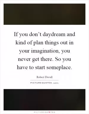 If you don’t daydream and kind of plan things out in your imagination, you never get there. So you have to start someplace Picture Quote #1
