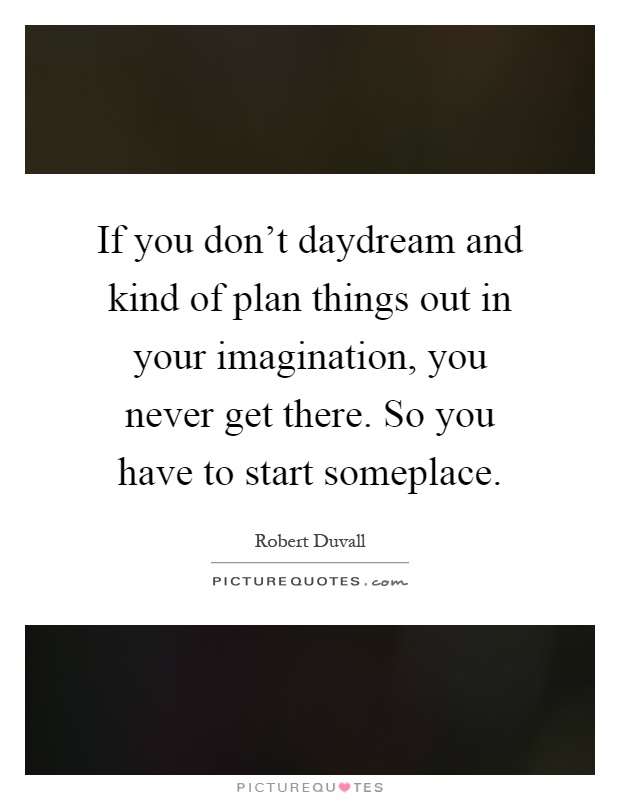 If you don't daydream and kind of plan things out in your imagination, you never get there. So you have to start someplace Picture Quote #1