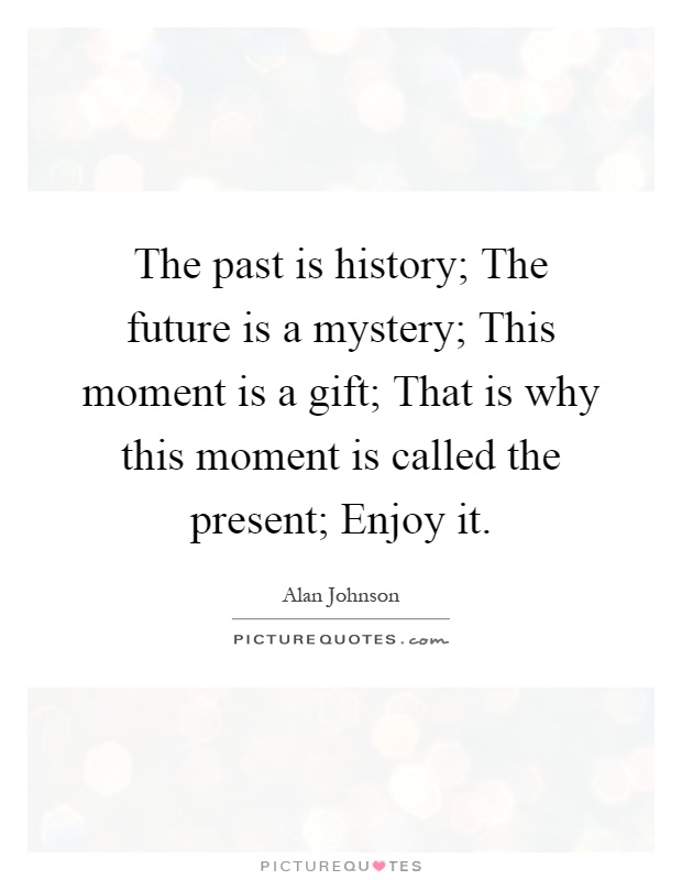 The past is history; The future is a mystery; This moment is a gift; That is why this moment is called the present; Enjoy it Picture Quote #1