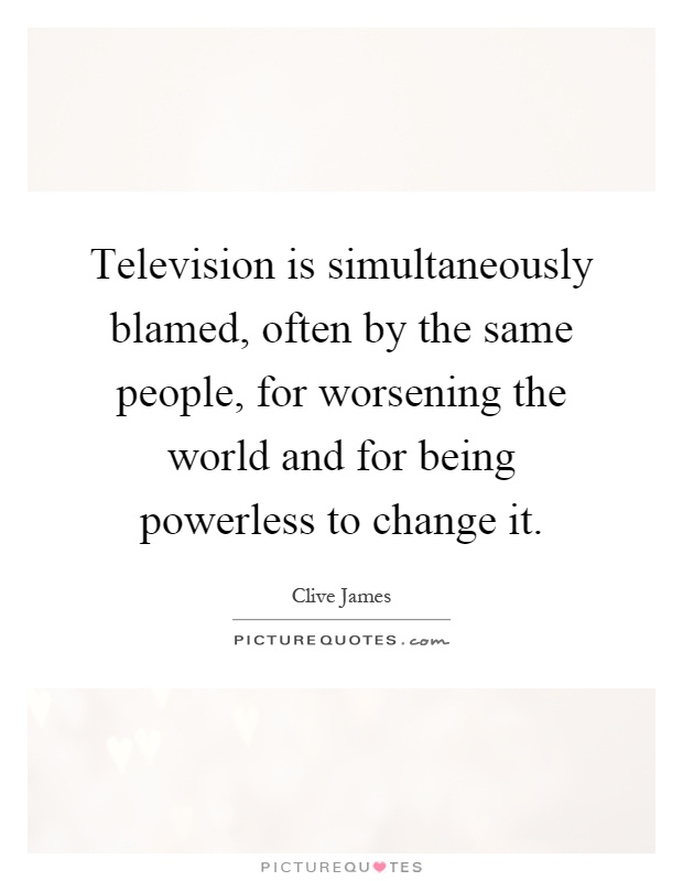 Television is simultaneously blamed, often by the same people, for worsening the world and for being powerless to change it Picture Quote #1