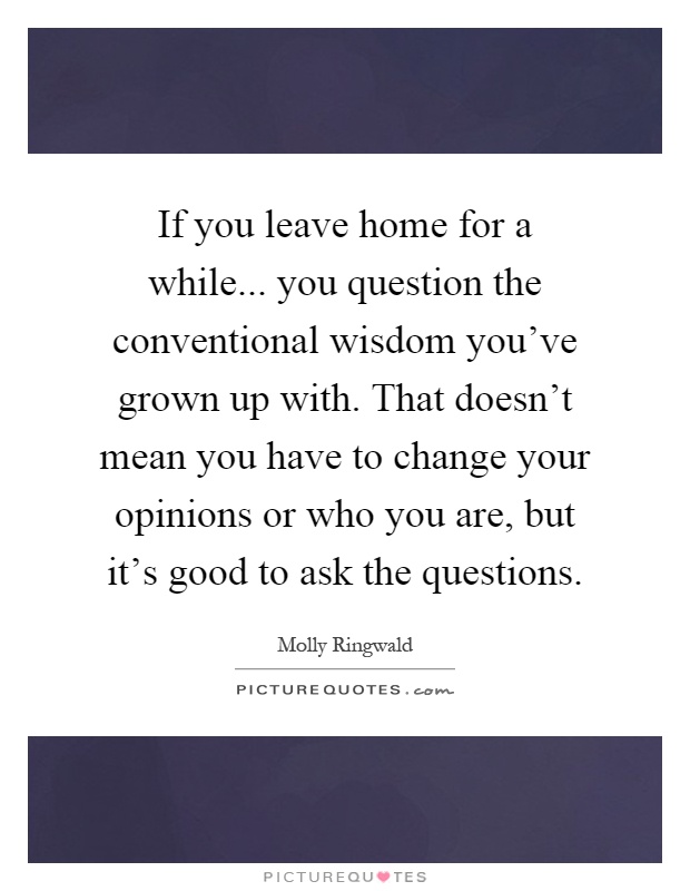 If you leave home for a while... you question the conventional wisdom you've grown up with. That doesn't mean you have to change your opinions or who you are, but it's good to ask the questions Picture Quote #1