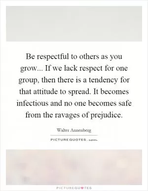 Be respectful to others as you grow... If we lack respect for one group, then there is a tendency for that attitude to spread. It becomes infectious and no one becomes safe from the ravages of prejudice Picture Quote #1