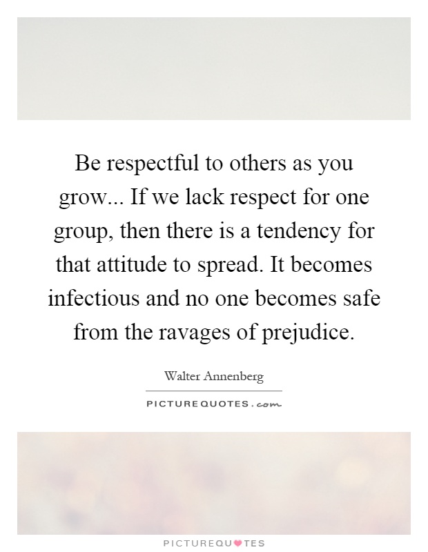 Be respectful to others as you grow... If we lack respect for one group, then there is a tendency for that attitude to spread. It becomes infectious and no one becomes safe from the ravages of prejudice Picture Quote #1