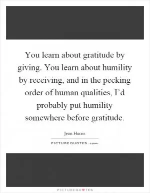 You learn about gratitude by giving. You learn about humility by receiving, and in the pecking order of human qualities, I’d probably put humility somewhere before gratitude Picture Quote #1